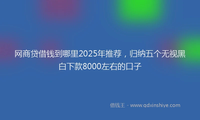 网商贷借钱到哪里2025年推荐，归纳五个无视黑白下款8000左右的口子