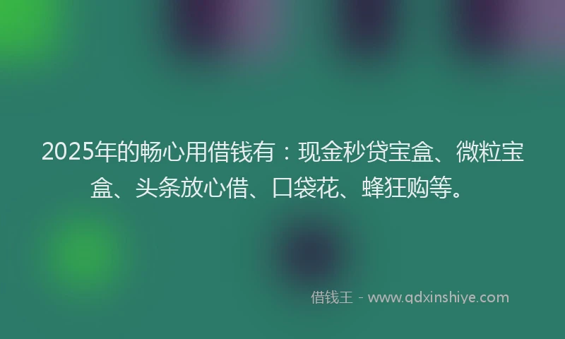 2025年的畅心用借钱有：现金秒贷宝盒、微粒宝盒、头条放心借、口袋花、蜂狂购等。