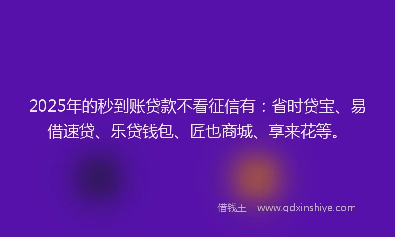 2025年的秒到账贷款不看征信有：省时贷宝、易借速贷、乐贷钱包、匠也商城、享来花等。