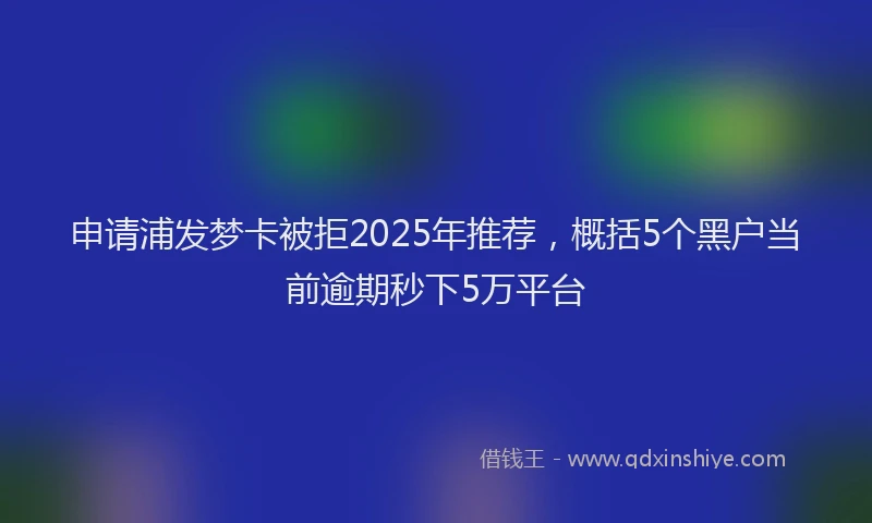 申请浦发梦卡被拒2025年推荐，概括5个黑户当前逾期秒下5万平台