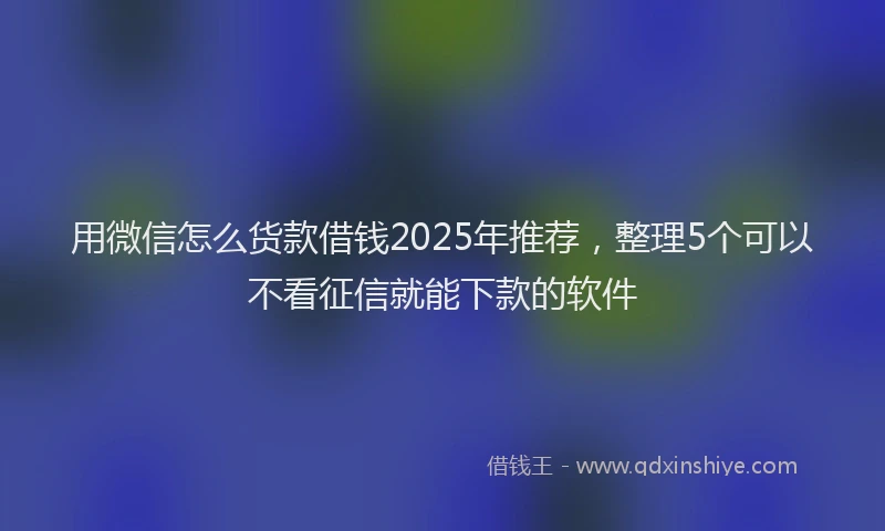 用微信怎么货款借钱2025年推荐，整理5个可以不看征信就能下款的软件
