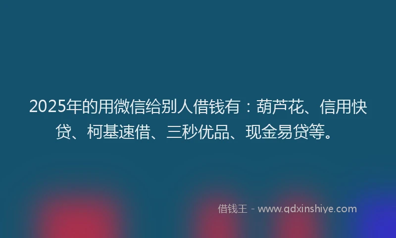 2025年的用微信给别人借钱有：葫芦花、信用快贷、柯基速借、三秒优品、现金易贷等。