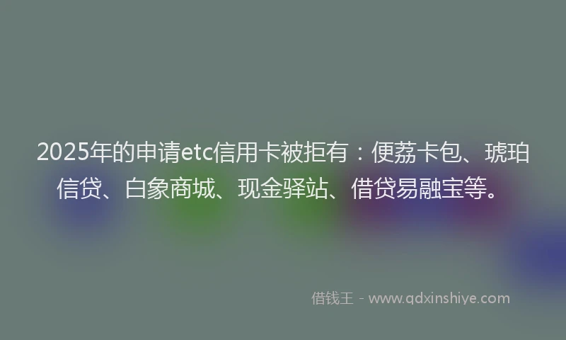 2025年的申请etc信用卡被拒有：便荔卡包、琥珀信贷、白象商城、现金驿站、借贷易融宝等。