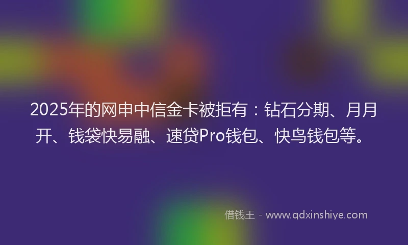 2025年的网申中信金卡被拒有：钻石分期、月月开、钱袋快易融、速贷Pro钱包、快鸟钱包等。