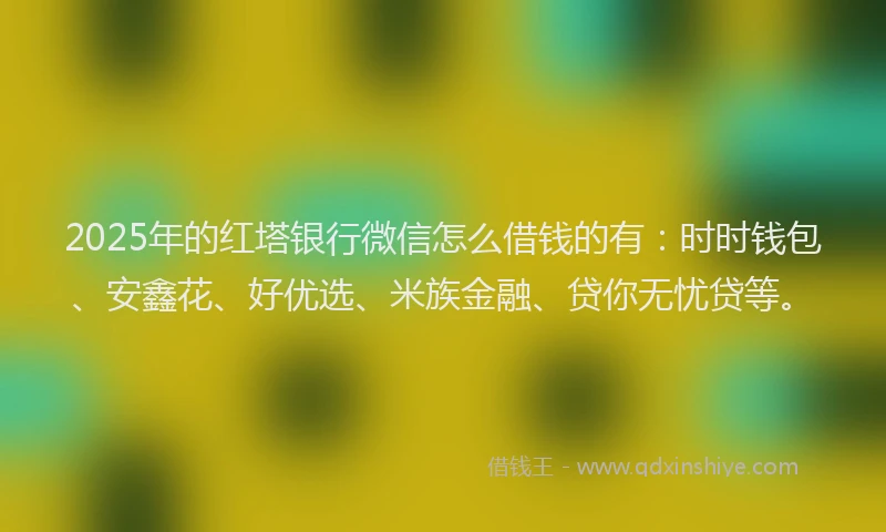 2025年的红塔银行微信怎么借钱的有：时时钱包、安鑫花、好优选、米族金融、贷你无忧贷等。