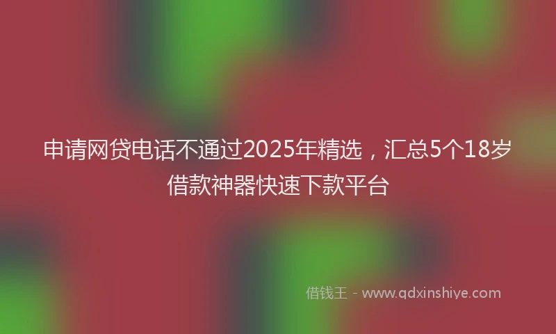 申请网贷电话不通过2025年精选，汇总5个18岁借款神器快速下款平台