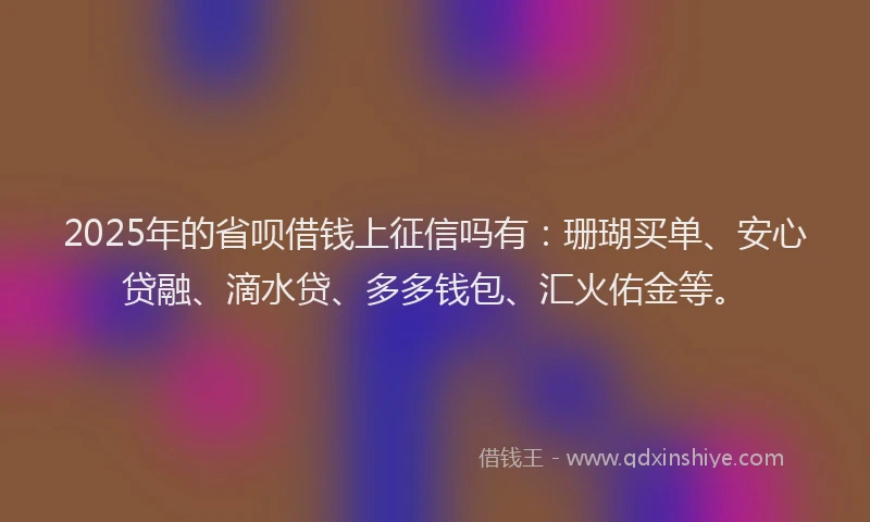 2025年的省呗借钱上征信吗有：珊瑚买单、安心贷融、滴水贷、多多钱包、汇火佑金等。