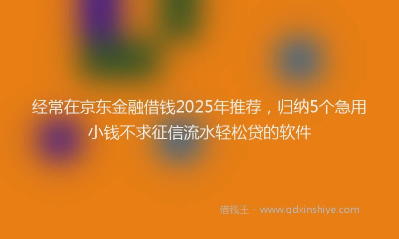 经常在京东金融借钱2025年推荐，归纳5个急用小钱不求征信流水轻松贷的软件