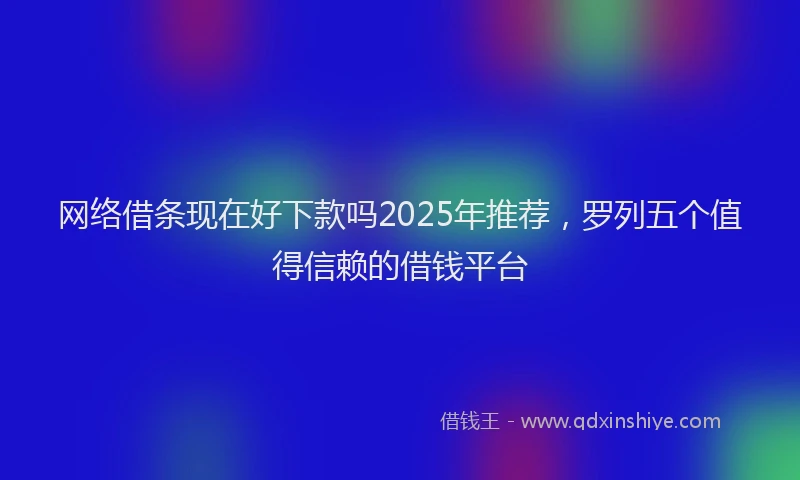 网络借条现在好下款吗2025年推荐，罗列五个值得信赖的借钱平台