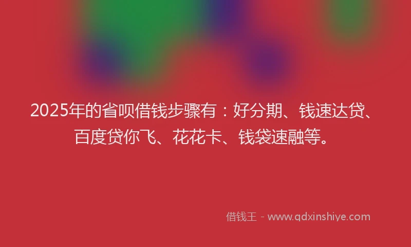 2025年的省呗借钱步骤有：好分期、钱速达贷、百度贷你飞、花花卡、钱袋速融等。