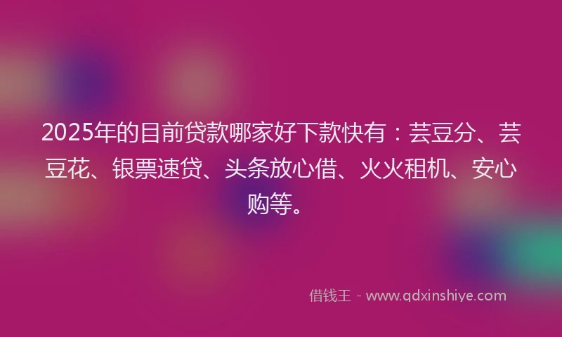 2025年的目前贷款哪家好下款快有：芸豆分、芸豆花、银票速贷、头条放心借、火火租机、安心购等。