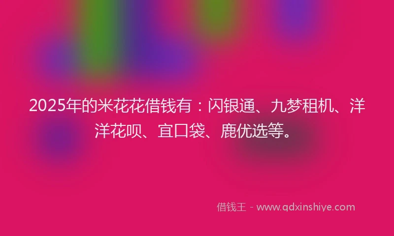 2025年的米花花借钱有：闪银通、九梦租机、洋洋花呗、宜口袋、鹿优选等。