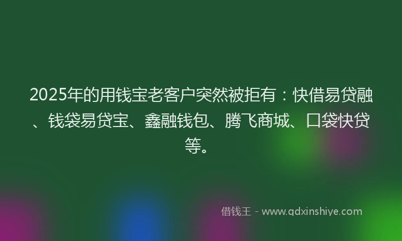 2025年的用钱宝老客户突然被拒有：快借易贷融、钱袋易贷宝、鑫融钱包、腾飞商城、口袋快贷等。