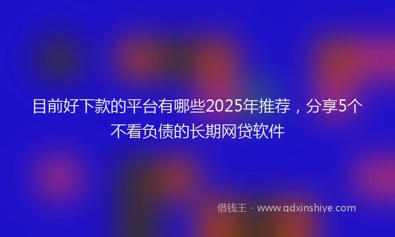 目前好下款的平台有哪些2025年推荐，分享5个不看负债的长期网贷软件