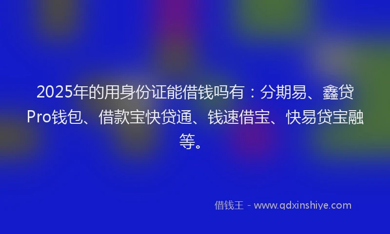 2025年的用身份证能借钱吗有：分期易、鑫贷Pro钱包、借款宝快贷通、钱速借宝、快易贷宝融等。