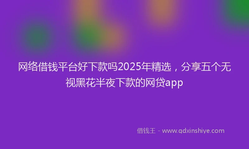 网络借钱平台好下款吗2025年精选，分享五个无视黑花半夜下款的网贷app