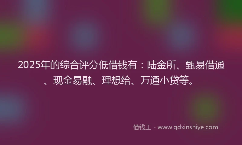 2025年的综合评分低借钱有：陆金所、甄易借通、现金易融、理想给、万通小贷等。