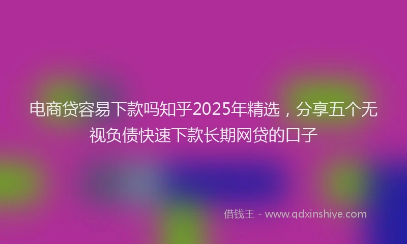 电商贷容易下款吗知乎2025年精选，分享五个无视负债快速下款长期网贷的口子