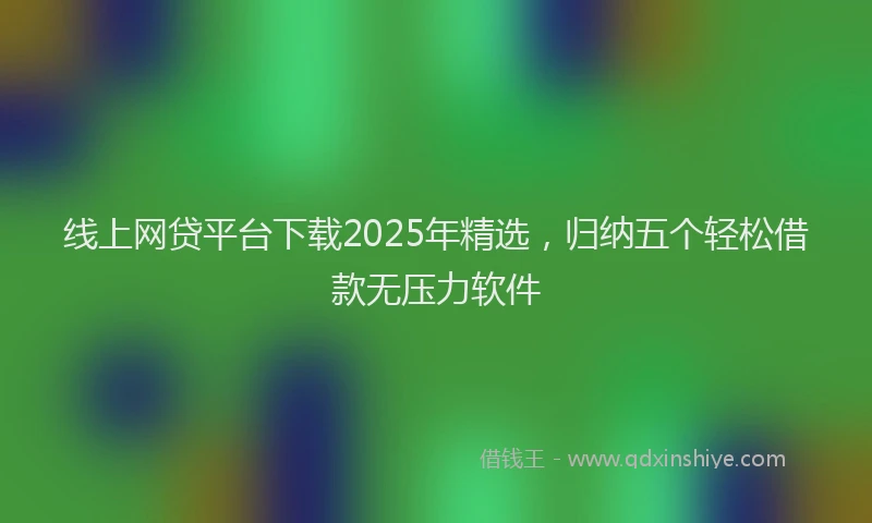 线上网贷平台下载2025年精选，归纳五个轻松借款无压力软件