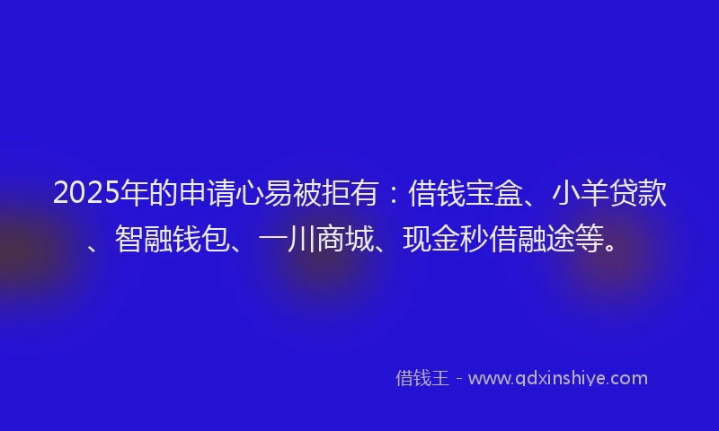 2025年的申请心易被拒有：借钱宝盒、小羊贷款、智融钱包、一川商城、现金秒借融途等。