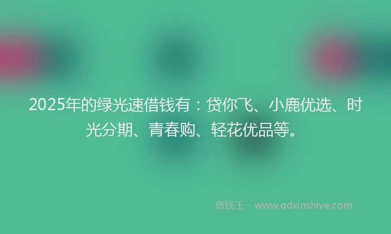 2025年的绿光速借钱有：贷你飞、小鹿优选、时光分期、青春购、轻花优品等。