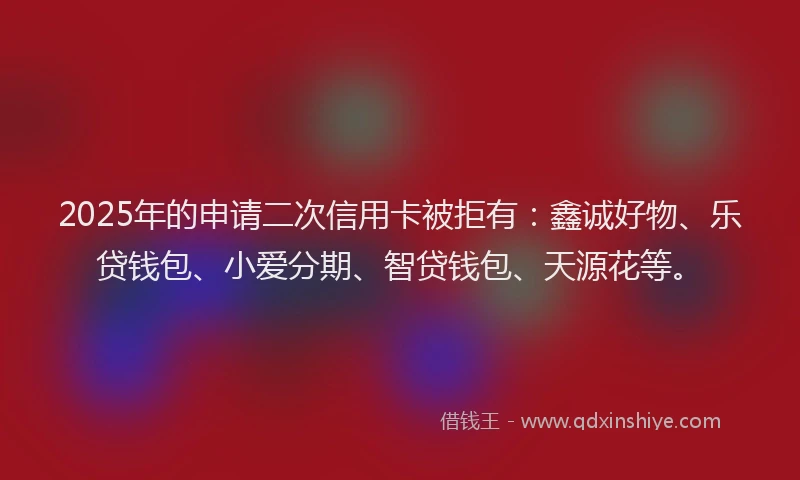 2025年的申请二次信用卡被拒有：鑫诚好物、乐贷钱包、小爱分期、智贷钱包、天源花等。