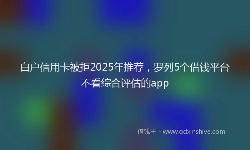 白户信用卡被拒2025年推荐，罗列5个借钱平台不看综合评估的app