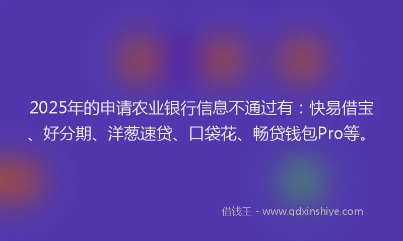 2025年的申请农业银行信息不通过有：快易借宝、好分期、洋葱速贷、口袋花、畅贷钱包Pro等。
