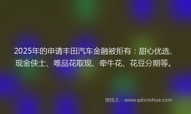 2025年的申请丰田汽车金融被拒有：甜心优选、现金侠士、唯品花取现、牵牛花、花豆分期等。