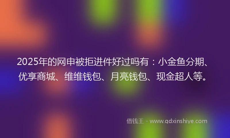 2025年的网申被拒进件好过吗有：小金鱼分期、优享商城、维维钱包、月亮钱包、现金超人等。