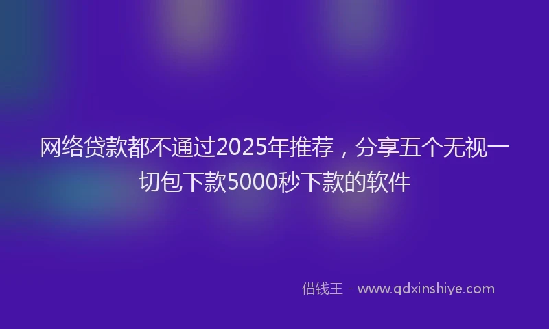 网络贷款都不通过2025年推荐，分享五个无视一切包下款5000秒下款的软件