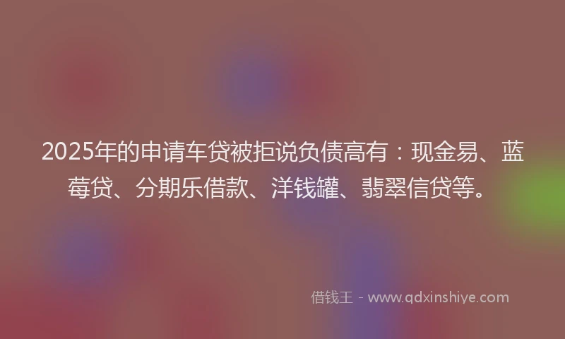 2025年的申请车贷被拒说负债高有：现金易、蓝莓贷、分期乐借款、洋钱罐、翡翠信贷等。