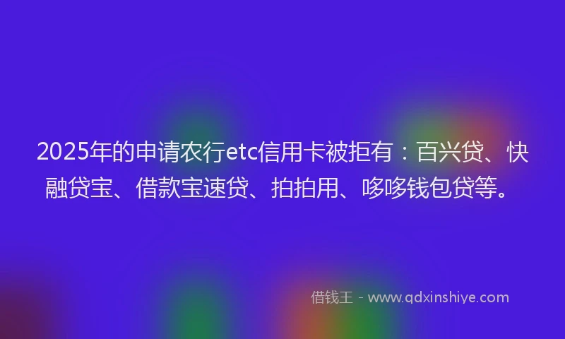 2025年的申请农行etc信用卡被拒有：百兴贷、快融贷宝、借款宝速贷、拍拍用、哆哆钱包贷等。