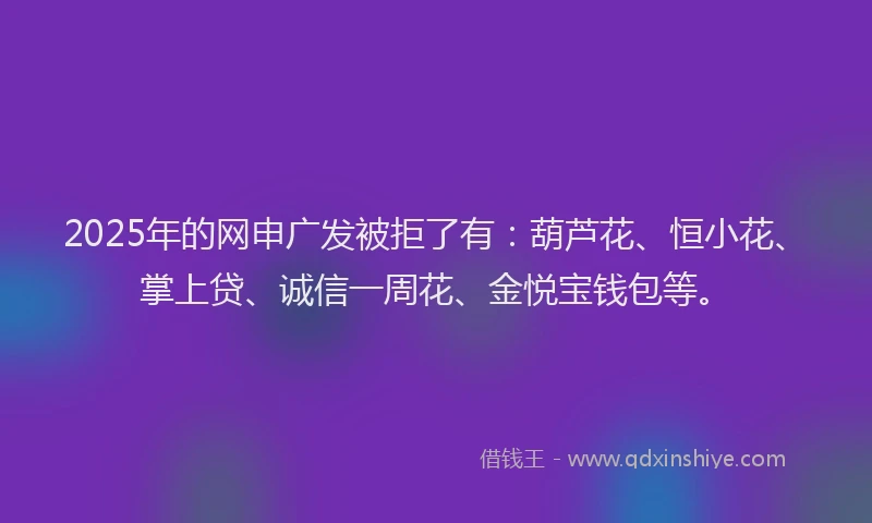 2025年的网申广发被拒了有：葫芦花、恒小花、掌上贷、诚信一周花、金悦宝钱包等。