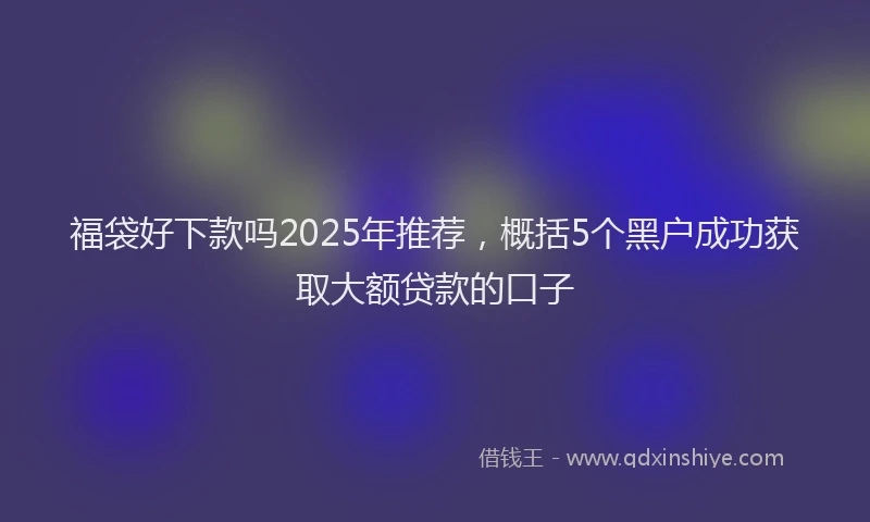 福袋好下款吗2025年推荐，概括5个黑户成功获取大额贷款的口子