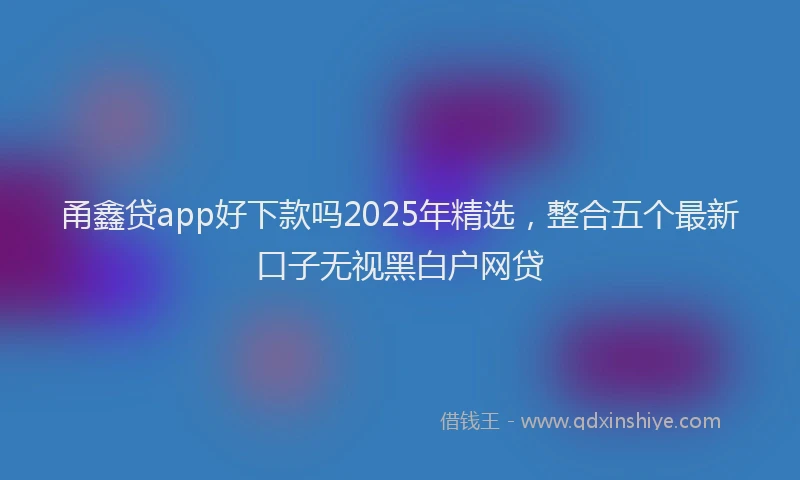 甬鑫贷app好下款吗2025年精选，整合五个最新口子无视黑白户网贷