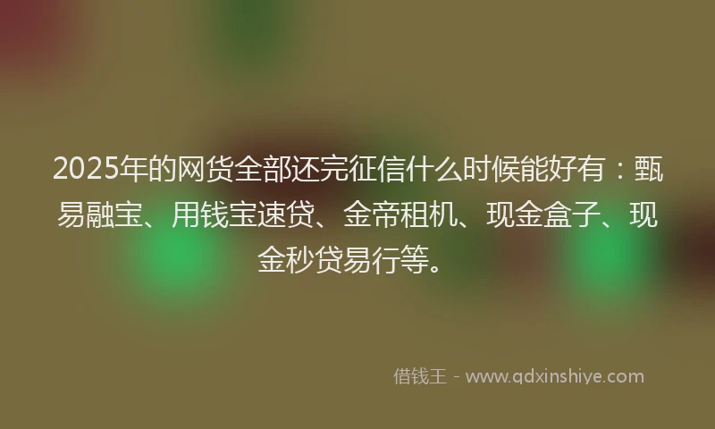 2025年的网货全部还完征信什么时候能好有：甄易融宝、用钱宝速贷、金帝租机、现金盒子、现金秒贷易行等。