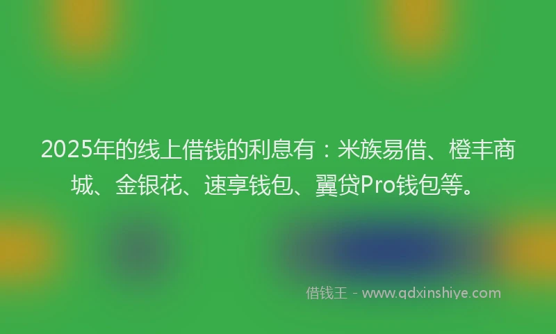2025年的线上借钱的利息有：米族易借、橙丰商城、金银花、速享钱包、翼贷Pro钱包等。