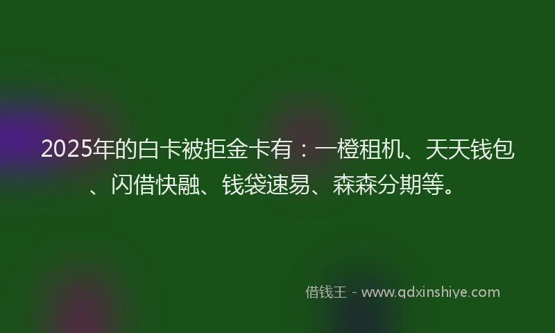 2025年的白卡被拒金卡有：一橙租机、天天钱包、闪借快融、钱袋速易、森森分期等。