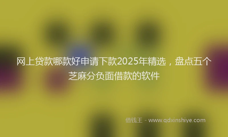 网上贷款哪款好申请下款2025年精选，盘点五个芝麻分负面借款的软件