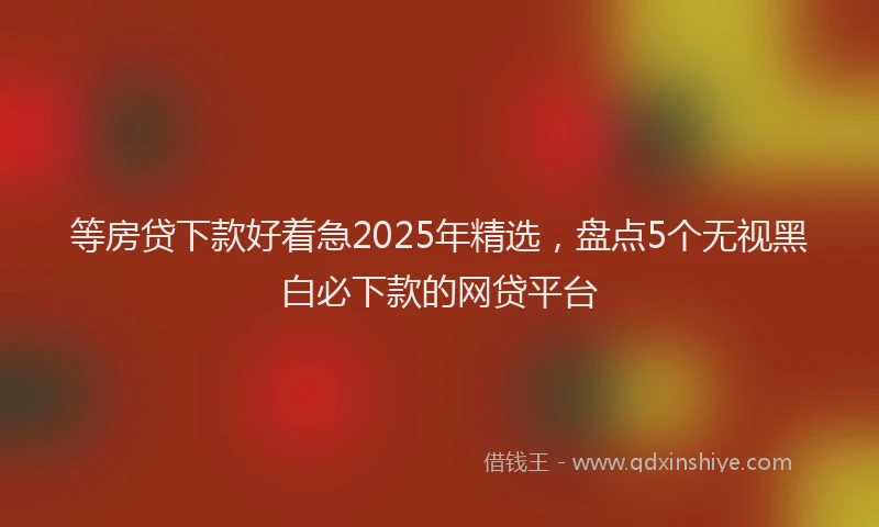 等房贷下款好着急2025年精选，盘点5个无视黑白必下款的网贷平台