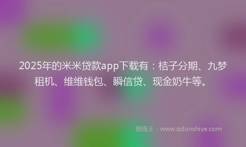 2025年的米米贷款app下载有：桔子分期、九梦租机、维维钱包、瞬信贷、现金奶牛等。