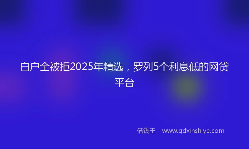 白户全被拒2025年精选，罗列5个利息低的网贷平台