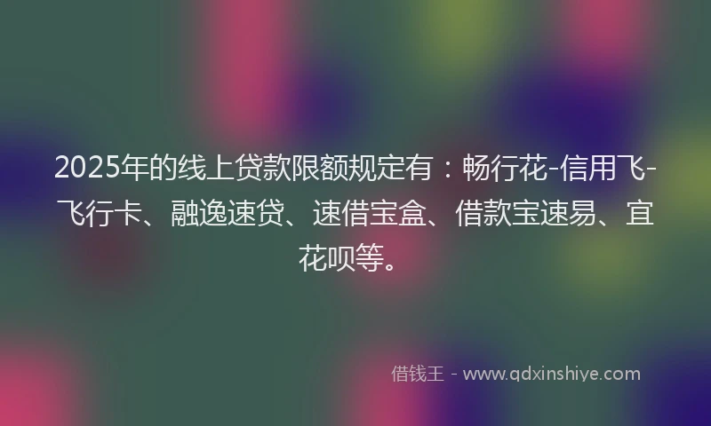 2025年的线上贷款限额规定有：畅行花-信用飞-飞行卡、融逸速贷、速借宝盒、借款宝速易、宜花呗等。