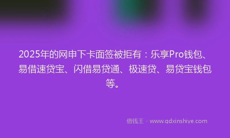2025年的网申下卡面签被拒有：乐享Pro钱包、易借速贷宝、闪借易贷通、极速贷、易贷宝钱包等。
