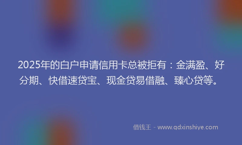 2025年的白户申请信用卡总被拒有：金满盈、好分期、快借速贷宝、现金贷易借融、臻心贷等。