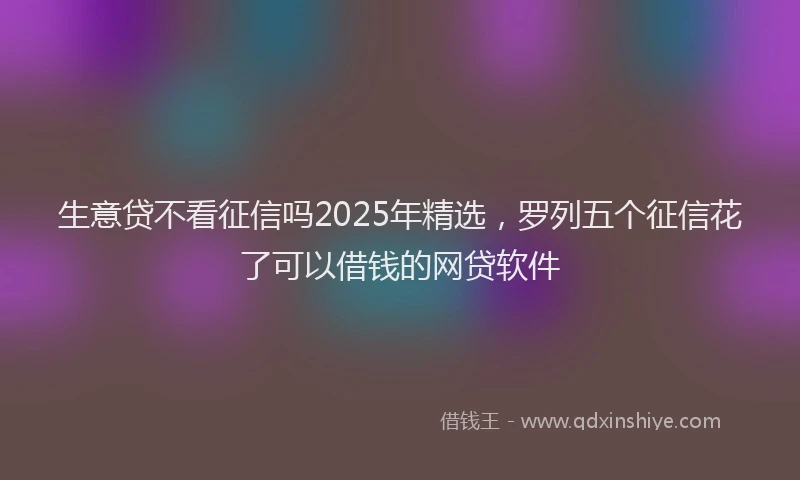生意贷不看征信吗2025年精选，罗列五个征信花了可以借钱的网贷软件