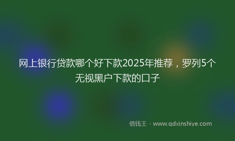 网上银行贷款哪个好下款2025年推荐，罗列5个无视黑户下款的口子
