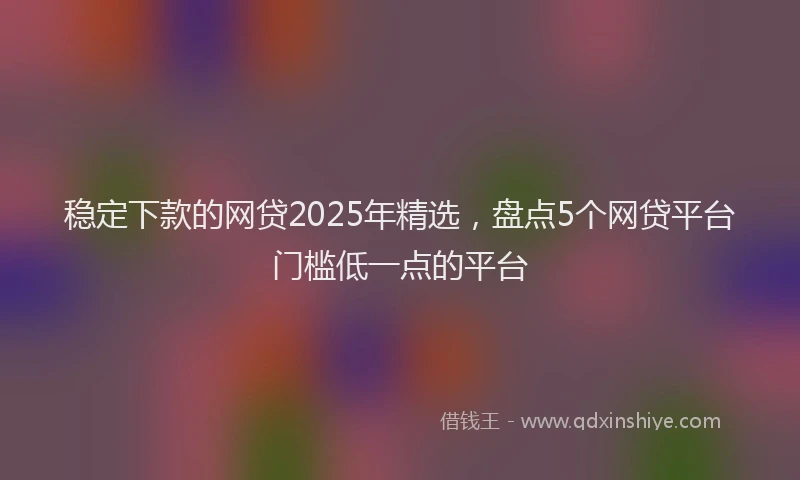 稳定下款的网贷2025年精选，盘点5个网贷平台门槛低一点的平台