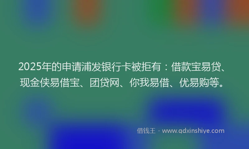 2025年的申请浦发银行卡被拒有：借款宝易贷、现金侠易借宝、团贷网、你我易借、优易购等。